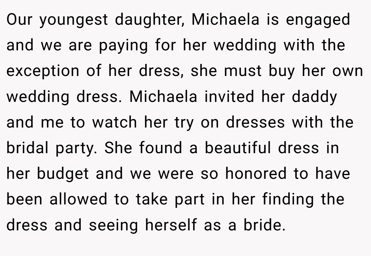 Our youngest daughter, Michaela is engaged and we are paying for her wedding with the exception of her dress, she must buy her own wedding dress. Michaela invited her daddy and me to watch her try on dresses with the bridal party. She found a beautiful dress in her budget and we were so honored to have been allowed to take part in her finding the dress and seeing herself as a bride.