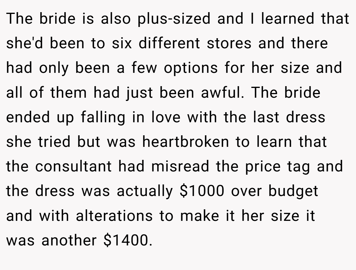 The bride is also plus-sized and I learned that she'd been to six different stores and there had only been a few options for her size and all of them had just been awful. The bride ended up falling in love with the last dress she tried but was heartbroken to learn that the consultant had misread the price tag and the dress was actually $1000 over budget and with alterations to make it her size it was another $1400.