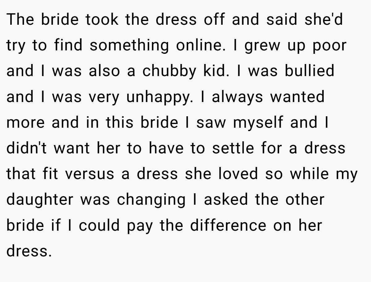 The bride took the dress off and said she'd try to find something online. I grew up poor and I was also a chubby kid. I was bullied and I was very unhappy. I always wanted more and in this bride I saw myself and I didn't want her to have to settle for a dress that fit versus a dress she loved so while my daughter was changing I asked the other bride if I could pay the difference on her dress.