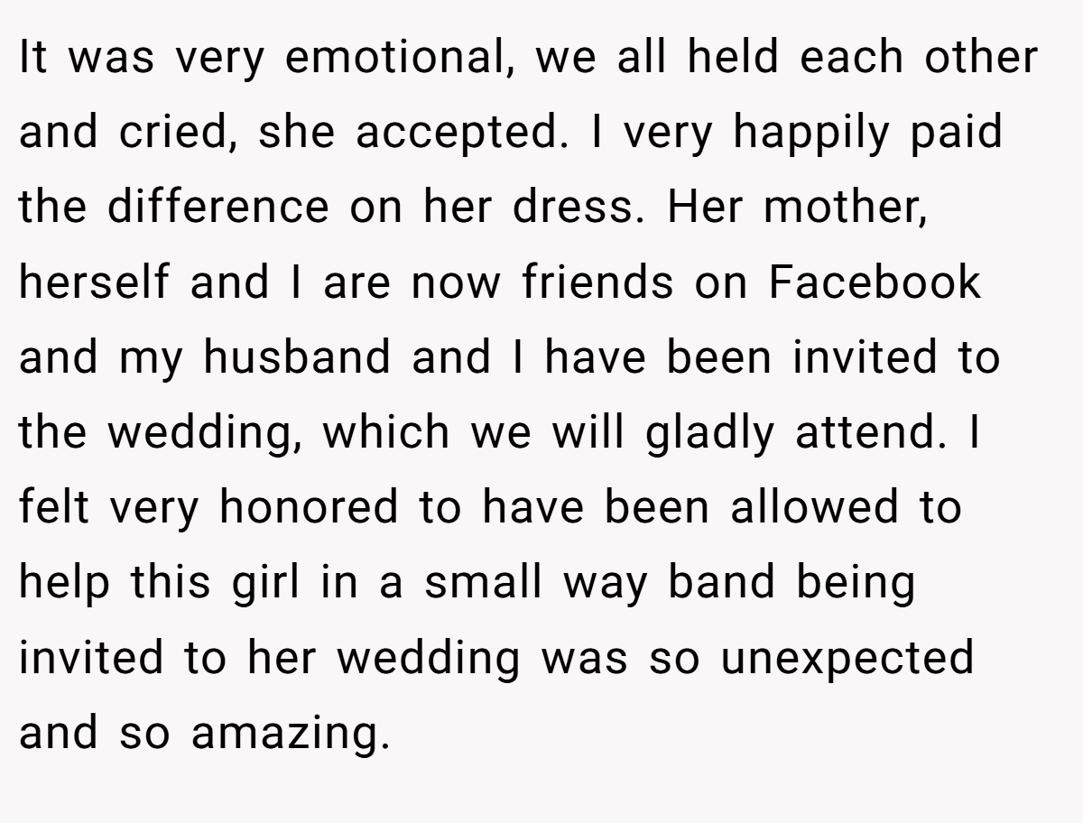 It was very emotional, we all held each other and cried, she accepted. I very happily paid the difference on her dress. Her mother, herself and I are now friends on Facebook and my husband and I have been invited to the wedding, which we will gladly attend. I felt very honored to have been allowed to help this girl in a small way band being invited to her wedding was so unexpected and so amazing.