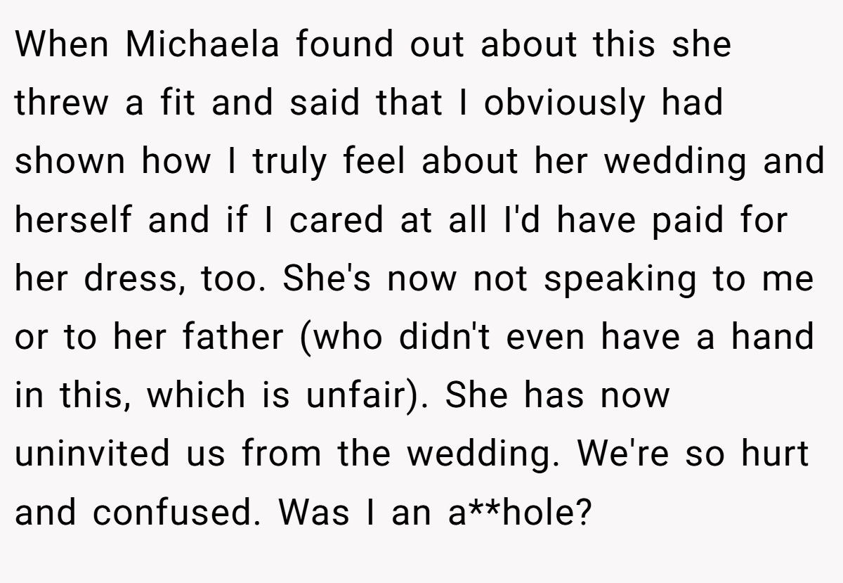 When Michaela found out about this she threw a fit and said that I obviously had shown how I truly feel about her wedding and herself and if I cared at all I'd have paid for her dress, too. She's now not speaking to me or to her father (who didn't even have a hand in this, which is unfair). She has now uninvited us from the wedding. We're so hurt and confused. Was I an a**hole?