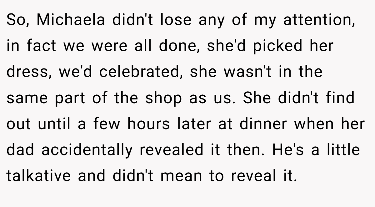So, Michaela didn't lose any of my attention, in fact we were all done, she'd picked her dress, we'd celebrated, she wasn't in the same part of the shop as us. She didn't find out until a few hours later at dinner when her dad accidentally revealed it then. He's a little talkative and didn't mean to reveal it.