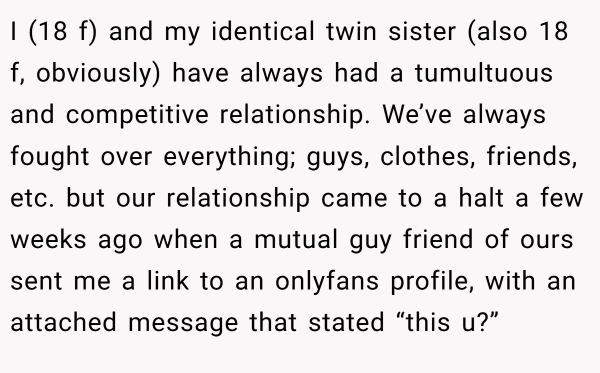 I (18 f) and my identical twin sister (also 18 f, obviously) have always had a tumultuous and competitive relationship. We’ve always fought over everything; guys, clothes, friends, etc. but our relationship came to a halt a few weeks ago when a mutual guy friend of ours sent me a link to an onlyfans profile, with an attached message that stated “this u?”