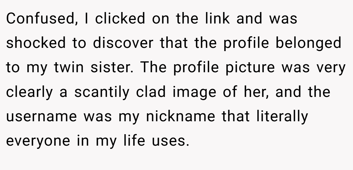 Confused, I clicked on the link and was shocked to discover that the profile belonged to my twin sister. The profile picture was very clearly a scantily clad image of her, and the username was my nickname that literally everyone in my life uses.