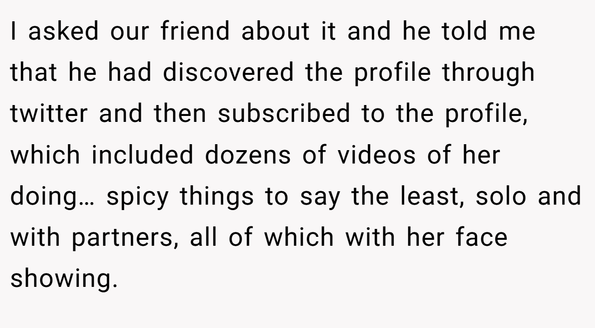 I asked our friend about it and he told me that he had discovered the profile through twitter and then subscribed to the profile, which included dozens of videos of her doing… spicy things to say the least, solo and with partners, all of which with her face showing.