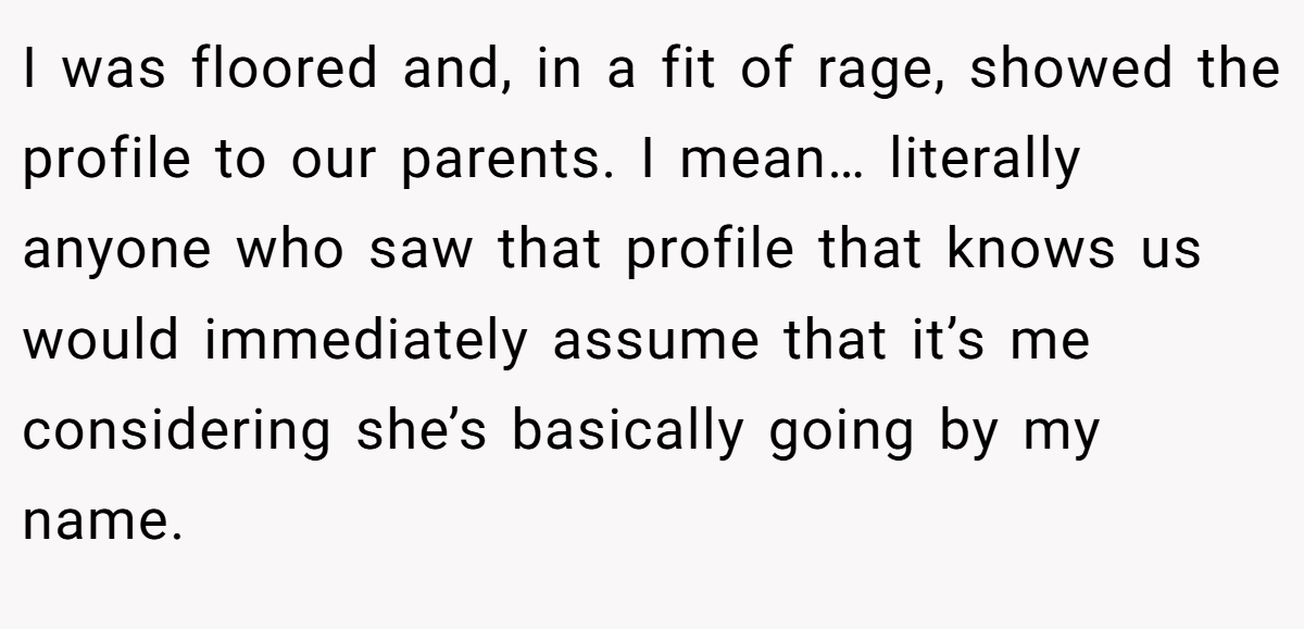 I was floored and, in a fit of rage, showed the profile to our parents. I mean… literally anyone who saw that profile that knows us would immediately assume that it’s me considering she’s basically going by my name.