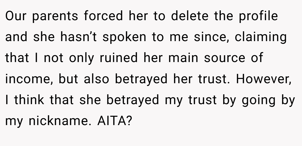 Our parents forced her to delete the profile and she hasn’t spoken to me since, claiming that I not only ruined her main source of income, but also betrayed her trust. However, I think that she betrayed my trust by going by my nickname. AITA?