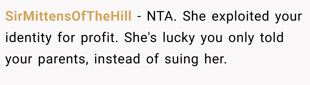 SirMittensOfTheHill − NTA. She exploited your identity for profit. She's lucky you only told your parents, instead of suing her.