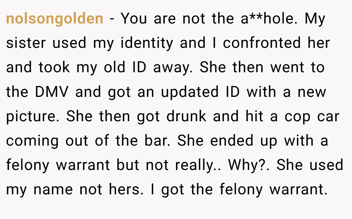 nolsongolden − You are not the a**hole. My sister used my identity and I confronted her and took my old ID away. She then went to the DMV and got an updated ID with a new picture. She then got drunk and hit a cop car coming out of the bar. She ended up with a felony warrant but not really.. Why?. She used my name not hers. I got the felony warrant.