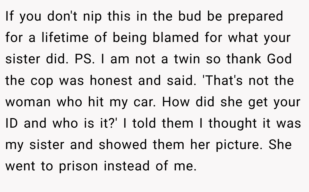 If you don't nip this in the bud be prepared for a lifetime of being blamed for what your sister did. PS. I am not a twin so thank God the cop was honest and said. 'That's not the woman who hit my car. How did she get your ID and who is it?' I told them I thought it was my sister and showed them her picture. She went to prison instead of me.