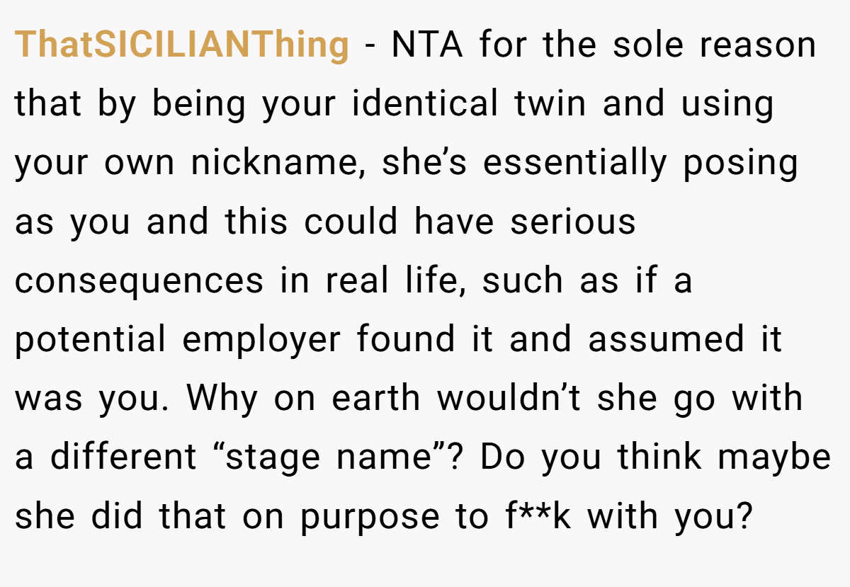 ThatSICILIANThing − NTA for the sole reason that by being your identical twin and using your own nickname, she’s essentially posing as you and this could have serious consequences in real life, such as if a potential employer found it and assumed it was you. Why on earth wouldn’t she go with a different “stage name”? Do you think maybe she did that on purpose to f**k with you?