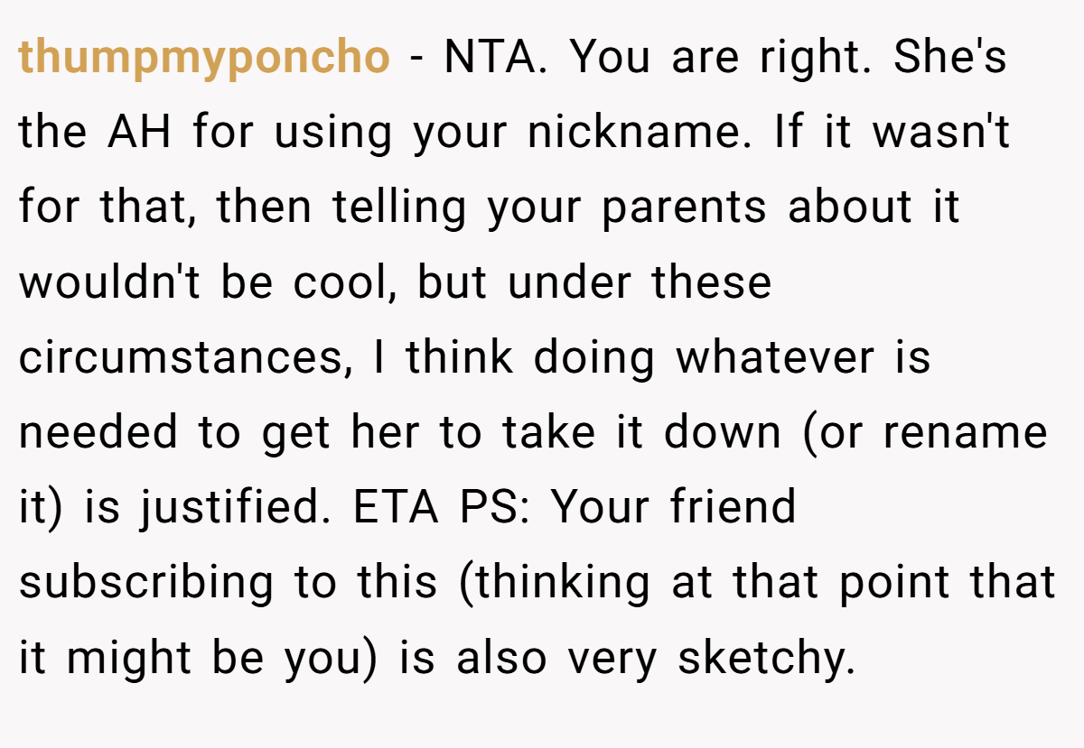 thumpmyponcho − NTA. You are right. She's the AH for using your nickname. If it wasn't for that, then telling your parents about it wouldn't be cool, but under these circumstances, I think doing whatever is needed to get her to take it down (or rename it) is justified. ETA PS: Your friend subscribing to this (thinking at that point that it might be you) is also very sketchy.