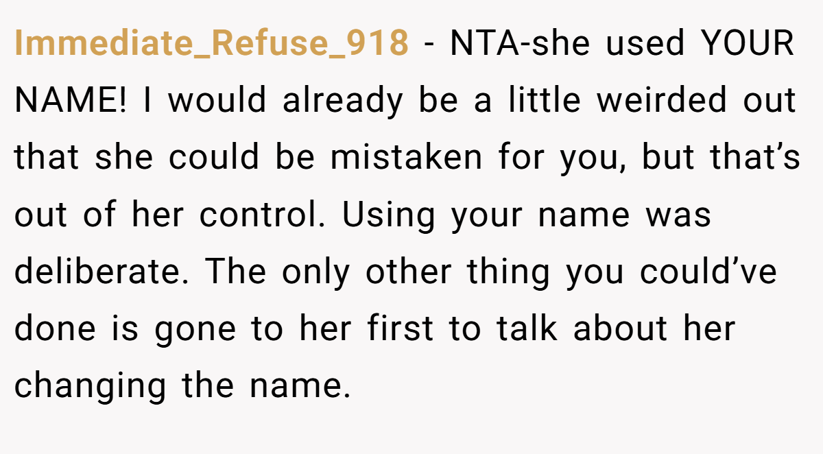 Immediate_Refuse_918 − NTA-she used YOUR NAME! I would already be a little weirded out that she could be mistaken for you, but that’s out of her control. Using your name was deliberate. The only other thing you could’ve done is gone to her first to talk about her changing the name.