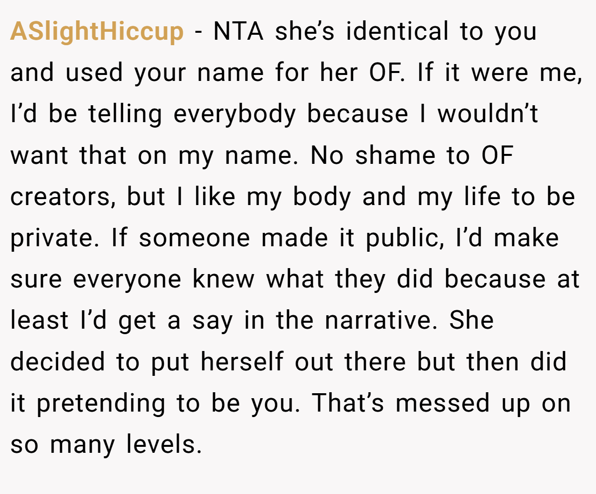 ASlightHiccup − NTA she’s identical to you and used your name for her OF. If it were me, I’d be telling everybody because I wouldn’t want that on my name. No shame to OF creators, but I like my body and my life to be private. If someone made it public, I’d make sure everyone knew what they did because at least I’d get a say in the narrative. She decided to put herself out there but then did it pretending to be you. That’s messed up on so many levels.