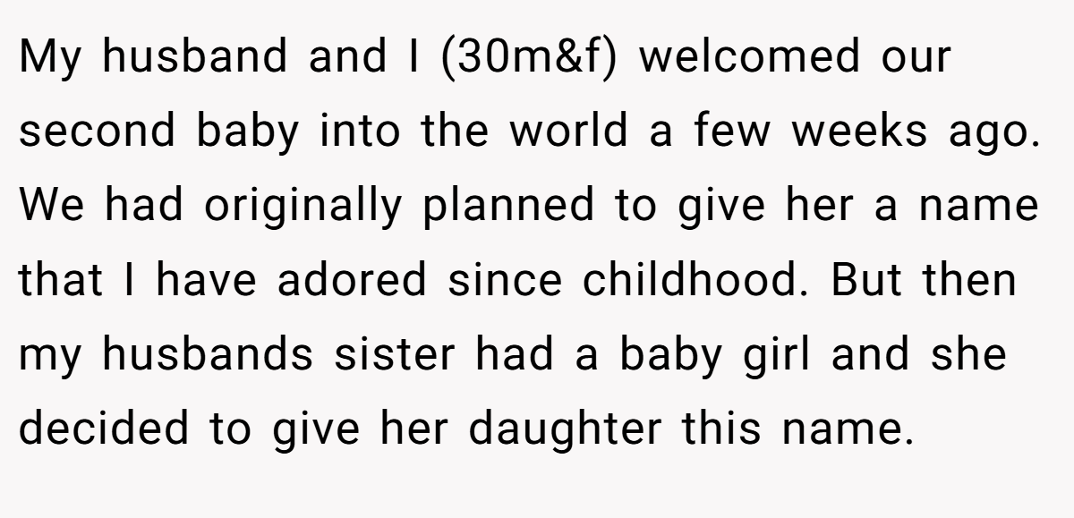 My husband and I (30m&f) welcomed our second baby into the world a few weeks ago. We had originally planned to give her a name that I have adored since childhood. But then my husbands sister had a baby girl and she decided to give her daughter this name.