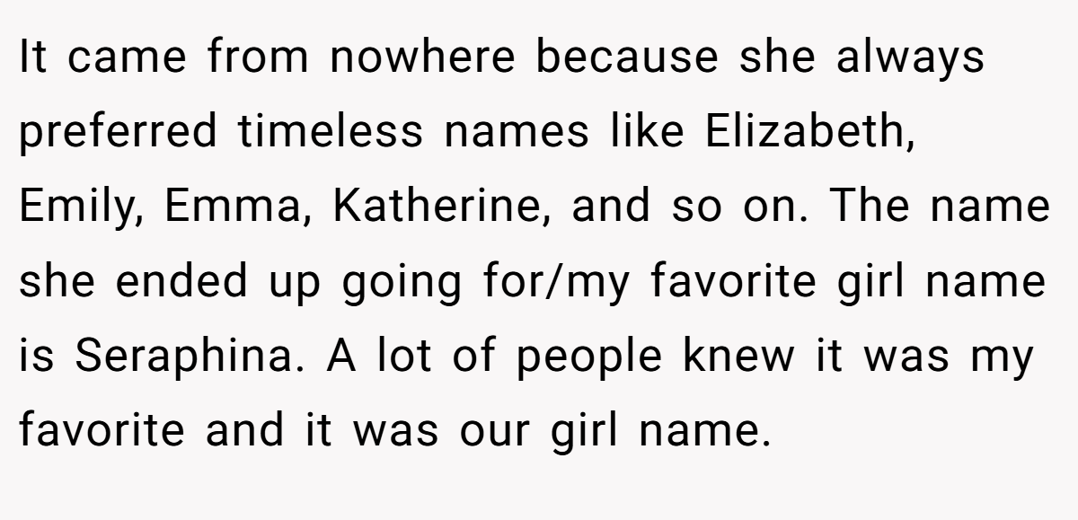 It came from nowhere because she always preferred timeless names like Elizabeth, Emily, Emma, Katherine, and so on. The name she ended up going for/my favorite girl name is Seraphina. A lot of people knew it was my favorite and it was our girl name.
