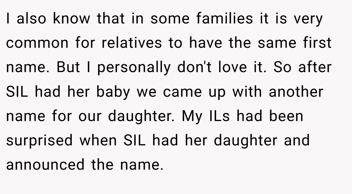 I also know that in some families it is very common for relatives to have the same first name. But I personally don't love it. So after SIL had her baby we came up with another name for our daughter. My ILs had been surprised when SIL had her daughter and announced the name.