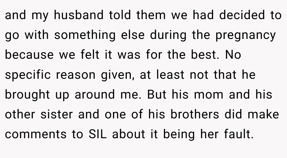 and my husband told them we had decided to go with something else during the pregnancy because we felt it was for the best. No specific reason given, at least not that he brought up around me. But his mom and his other sister and one of his brothers did make comments to SIL about it being her fault.