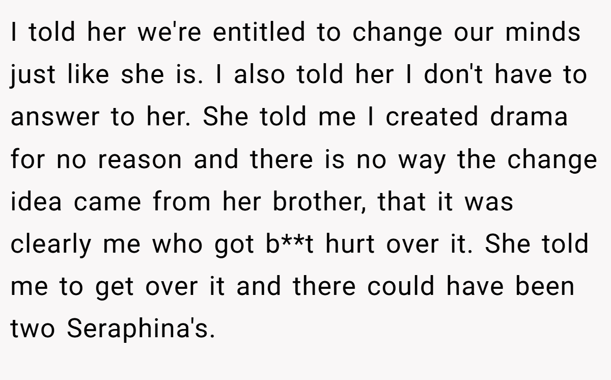 I told her we're entitled to change our minds just like she is. I also told her I don't have to answer to her. She told me I created drama for no reason and there is no way the change idea came from her brother, that it was clearly me who got b**t hurt over it. She told me to get over it and there could have been two Seraphina's.