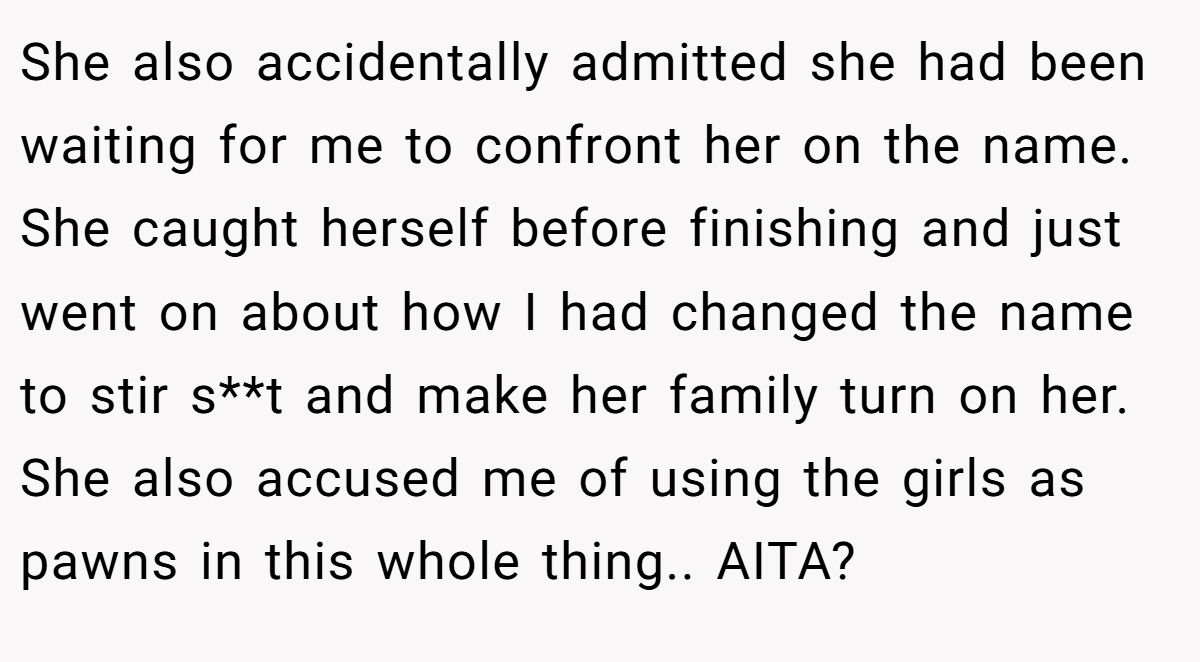 She also accidentally admitted she had been waiting for me to confront her on the name. She caught herself before finishing and just went on about how I had changed the name to stir s**t and make her family turn on her. She also accused me of using the girls as pawns in this whole thing.. AITA?