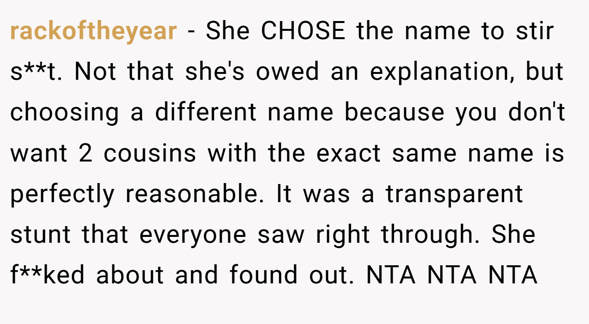 rackoftheyear - She CHOSE the name to stir s**t. Not that she's owed an explanation, but choosing a different name because you don't want 2 cousins with the exact same name is perfectly reasonable. It was a transparent stunt that everyone saw right through. She f**ked about and found out. NTA NTA NTA