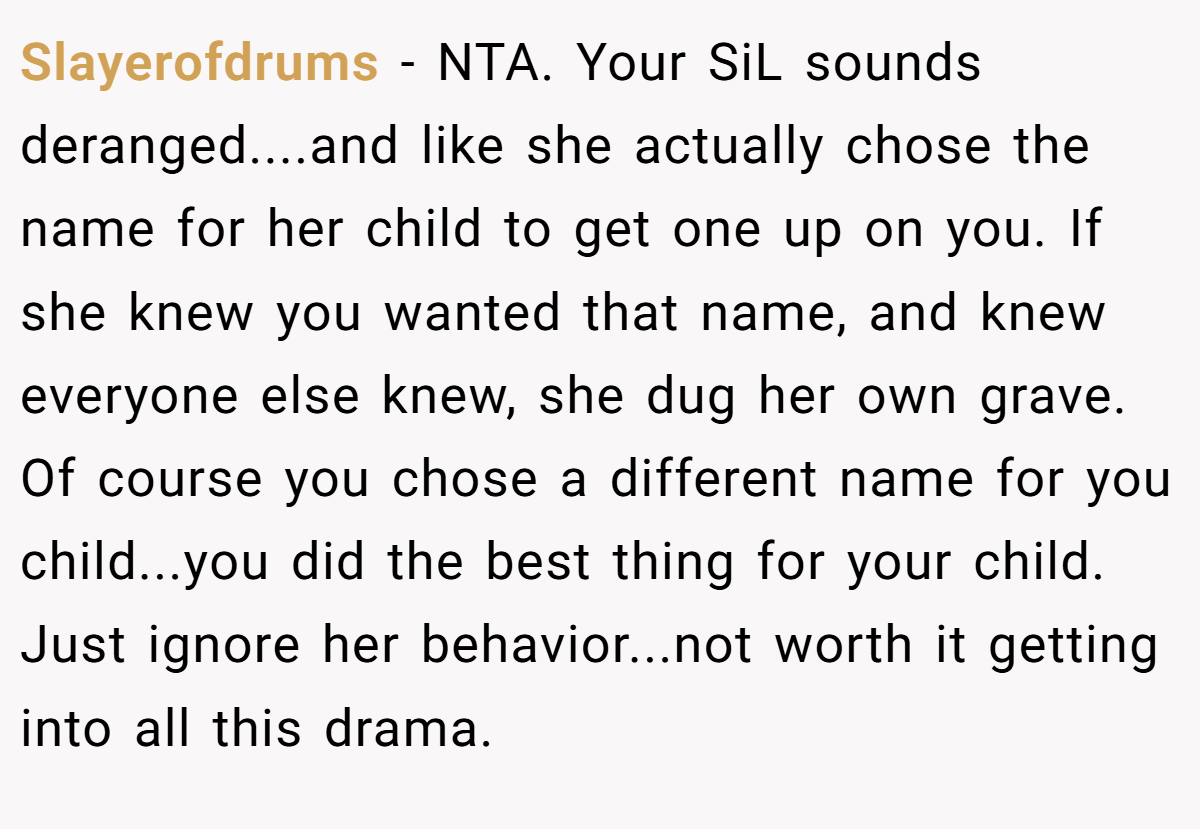 Slayerofdrums - NTA. Your SiL sounds deranged....and like she actually chose the name for her child to get one up on you. If she knew you wanted that name, and knew everyone else knew, she dug her own grave. Of course you chose a different name for you child...you did the best thing for your child. Just ignore her behavior...not worth it getting into all this drama.