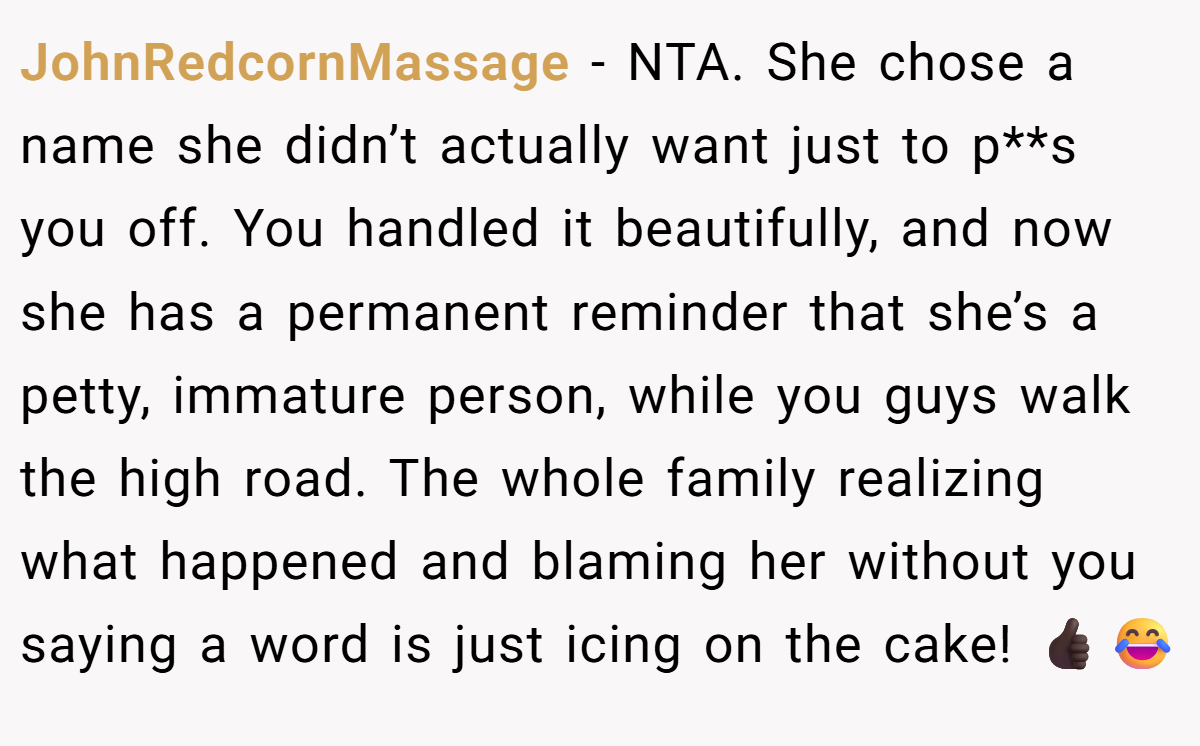 JohnRedcornMassage - NTA. She chose a name she didn’t actually want just to p**s you off. You handled it beautifully, and now she has a permanent reminder that she’s a petty, immature person, while you guys walk the high road. The whole family realizing what happened and blaming her without you saying a word is just icing on the cake! 👍🏿😂