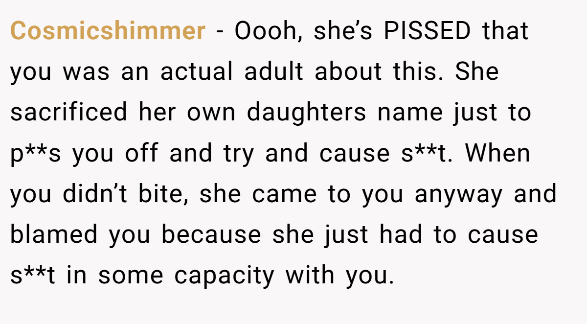 Cosmicshimmer - Oooh, she’s PISSED that you was an actual adult about this. She sacrificed her own daughters name just to p**s you off and try and cause s**t. When you didn’t bite, she came to you anyway and blamed you because she just had to cause s**t in some capacity with you.