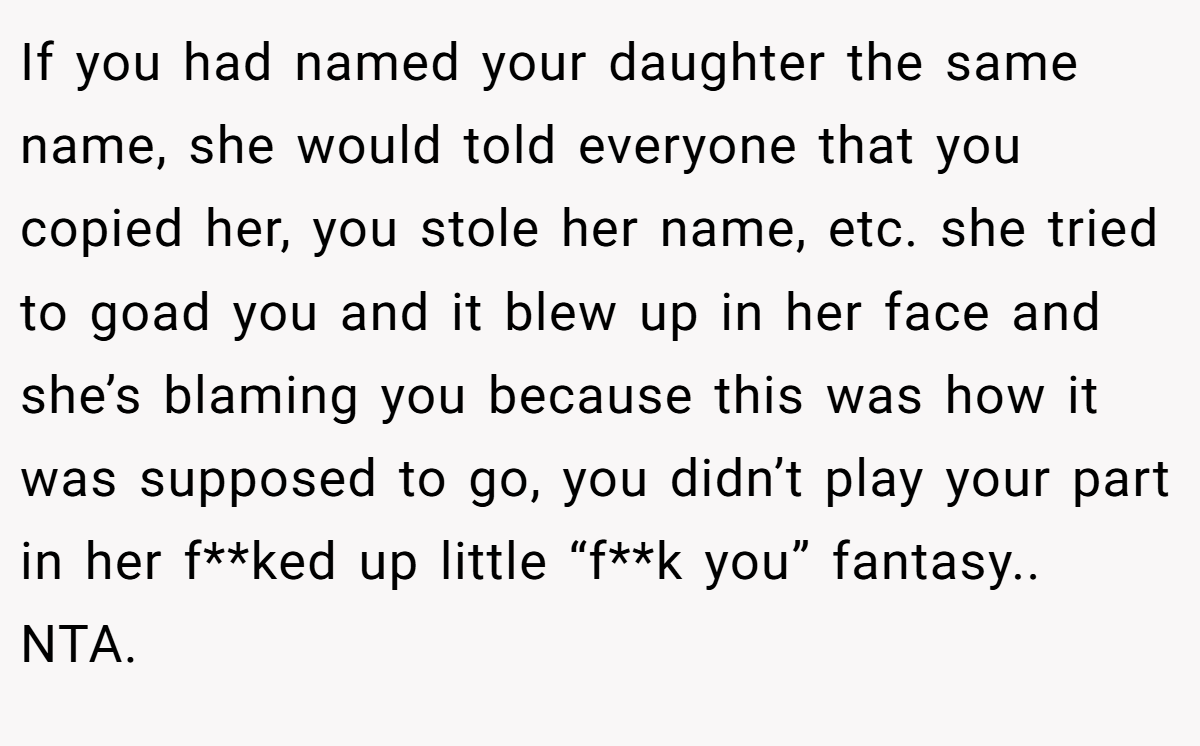 If you had named your daughter the same name, she would told everyone that you copied her, you stole her name, etc. she tried to goad you and it blew up in her face and she’s blaming you because this was how it was supposed to go, you didn’t play your part in her f**ked up little “f**k you” fantasy.. NTA.