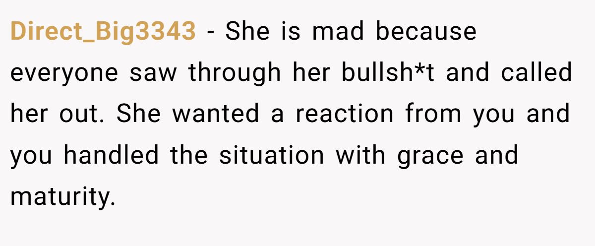 Direct_Big3343 - She is mad because everyone saw through her bullsh*t and called her out. She wanted a reaction from you and you handled the situation with grace and maturity.