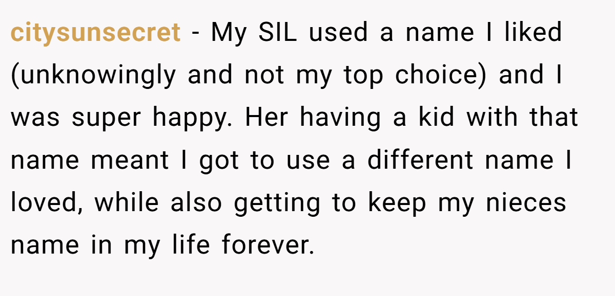 citysunsecret - My SIL used a name I liked (unknowingly and not my top choice) and I was super happy. Her having a kid with that name meant I got to use a different name I loved, while also getting to keep my nieces name in my life forever.