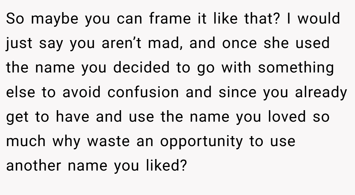 So maybe you can frame it like that? I would just say you aren’t mad, and once she used the name you decided to go with something else to avoid confusion and since you already get to have and use the name you loved so much why waste an opportunity to use another name you liked?