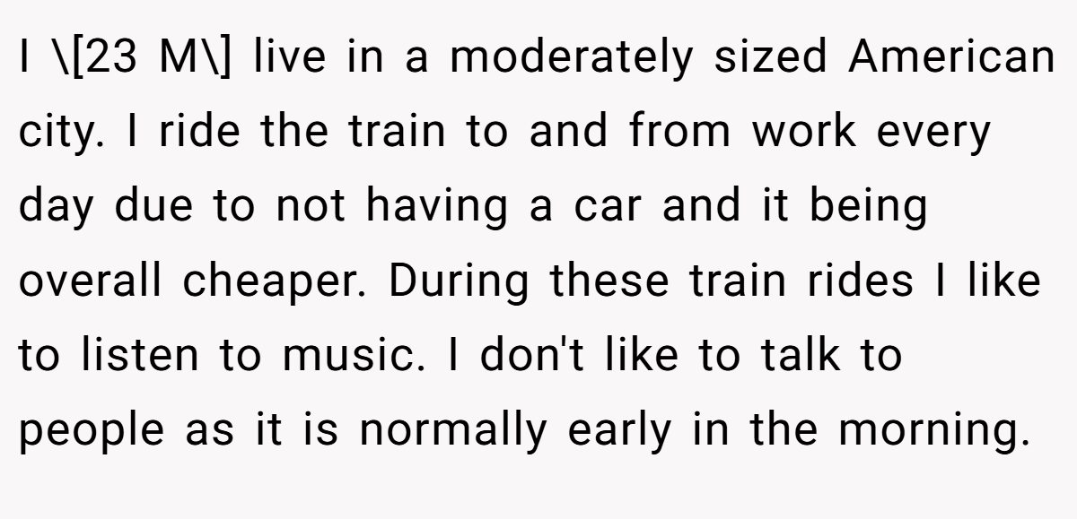 I \[23 M\] live in a moderately sized American city. I ride the train to and from work every day due to not having a car and it being overall cheaper. During these train rides I like to listen to music. I don't like to talk to people as it is normally early in the morning.