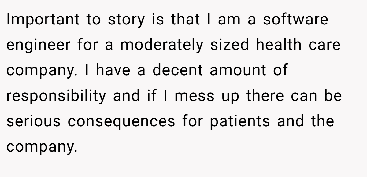 Important to story is that I am a software engineer for a moderately sized health care company. I have a decent amount of responsibility and if I mess up there can be serious consequences for patients and the company.