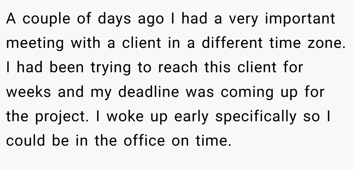 A couple of days ago I had a very important meeting with a client in a different time zone. I had been trying to reach this client for weeks and my deadline was coming up for the project. I woke up early specifically so I could be in the office on time.