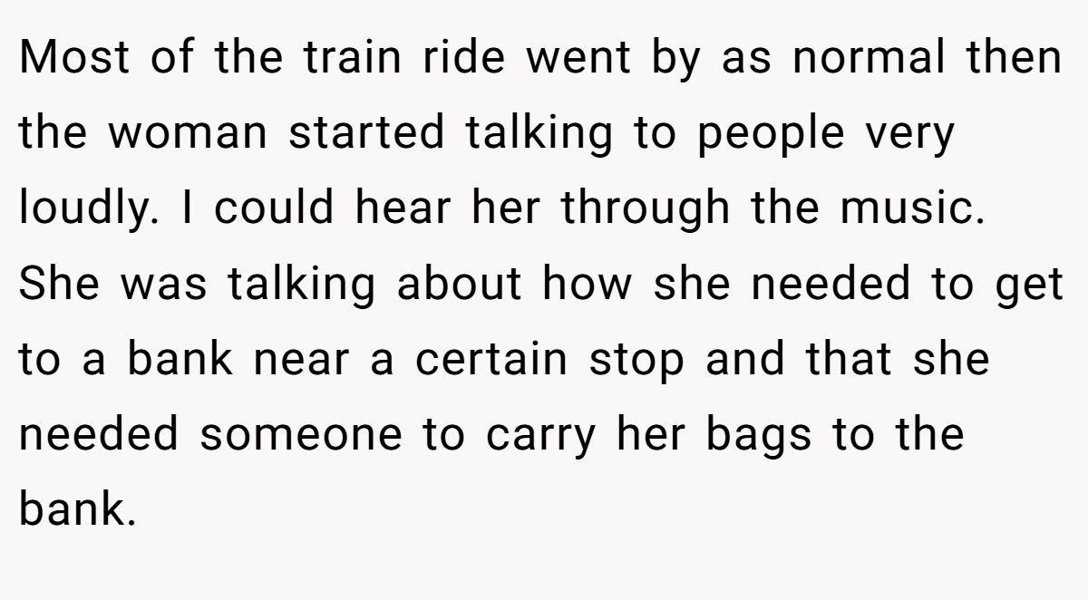 Most of the train ride went by as normal then the woman started talking to people very loudly. I could hear her through the music. She was talking about how she needed to get to a bank near a certain stop and that she needed someone to carry her bags to the bank.