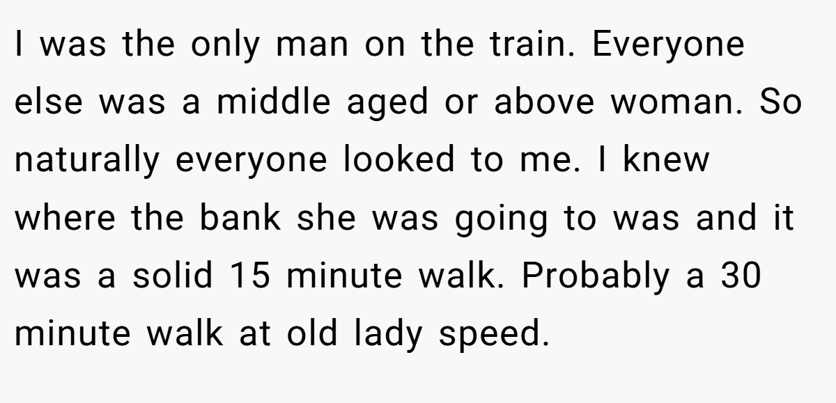 I was the only man on the train. Everyone else was a middle aged or above woman. So naturally everyone looked to me. I knew where the bank she was going to was and it was a solid 15 minute walk. Probably a 30 minute walk at old lady speed.