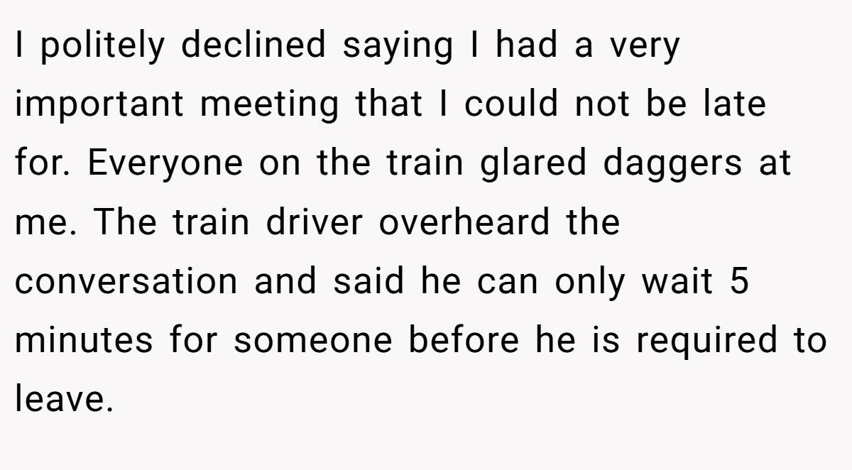 I politely declined saying I had a very important meeting that I could not be late for. Everyone on the train glared daggers at me. The train driver overheard the conversation and said he can only wait 5 minutes for someone before he is required to leave.