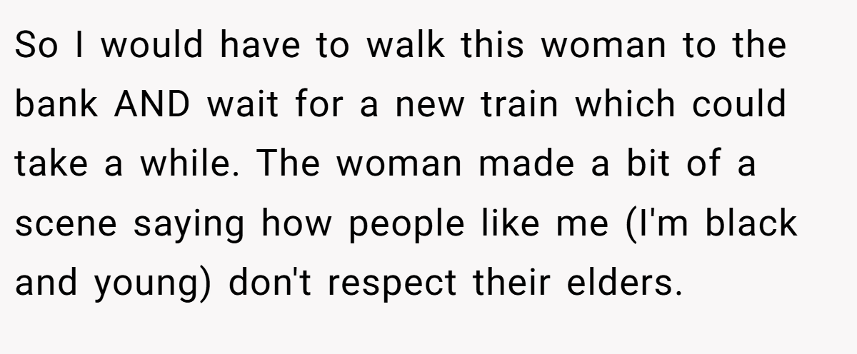 So I would have to walk this woman to the bank AND wait for a new train which could take a while. The woman made a bit of a scene saying how people like me (I'm black and young) don't respect their elders.