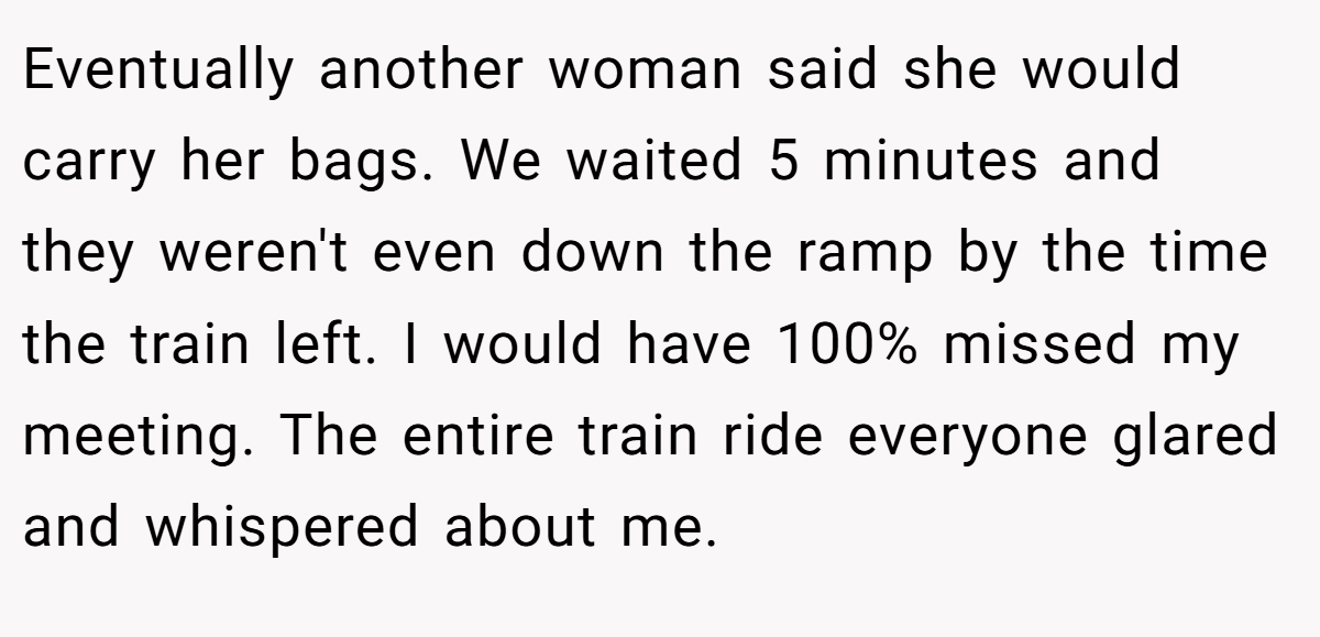 Eventually another woman said she would carry her bags. We waited 5 minutes and they weren't even down the ramp by the time the train left. I would have 100% missed my meeting. The entire train ride everyone glared and whispered about me.