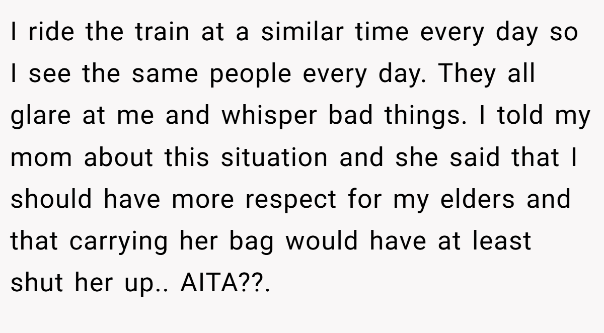 I ride the train at a similar time every day so I see the same people every day. They all glare at me and whisper bad things. I told my mom about this situation and she said that I should have more respect for my elders and that carrying her bag would have at least shut her up.. AITA??. ​