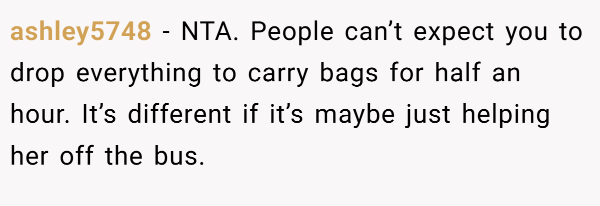 ashley5748 − NTA. People can’t expect you to drop everything to carry bags for half an hour. It’s different if it’s maybe just helping her off the bus.