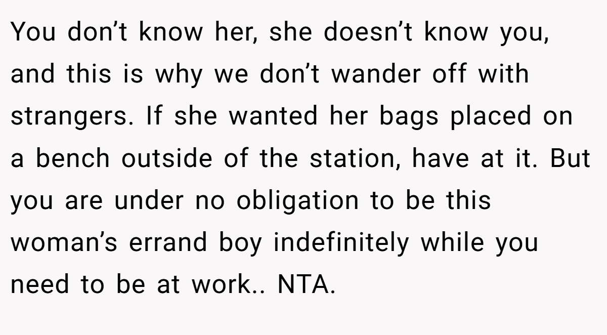 You don’t know her, she doesn’t know you, and this is why we don’t wander off with strangers. If she wanted her bags placed on a bench outside of the station, have at it. But you are under no obligation to be this woman’s errand boy indefinitely while you need to be at work.. NTA.