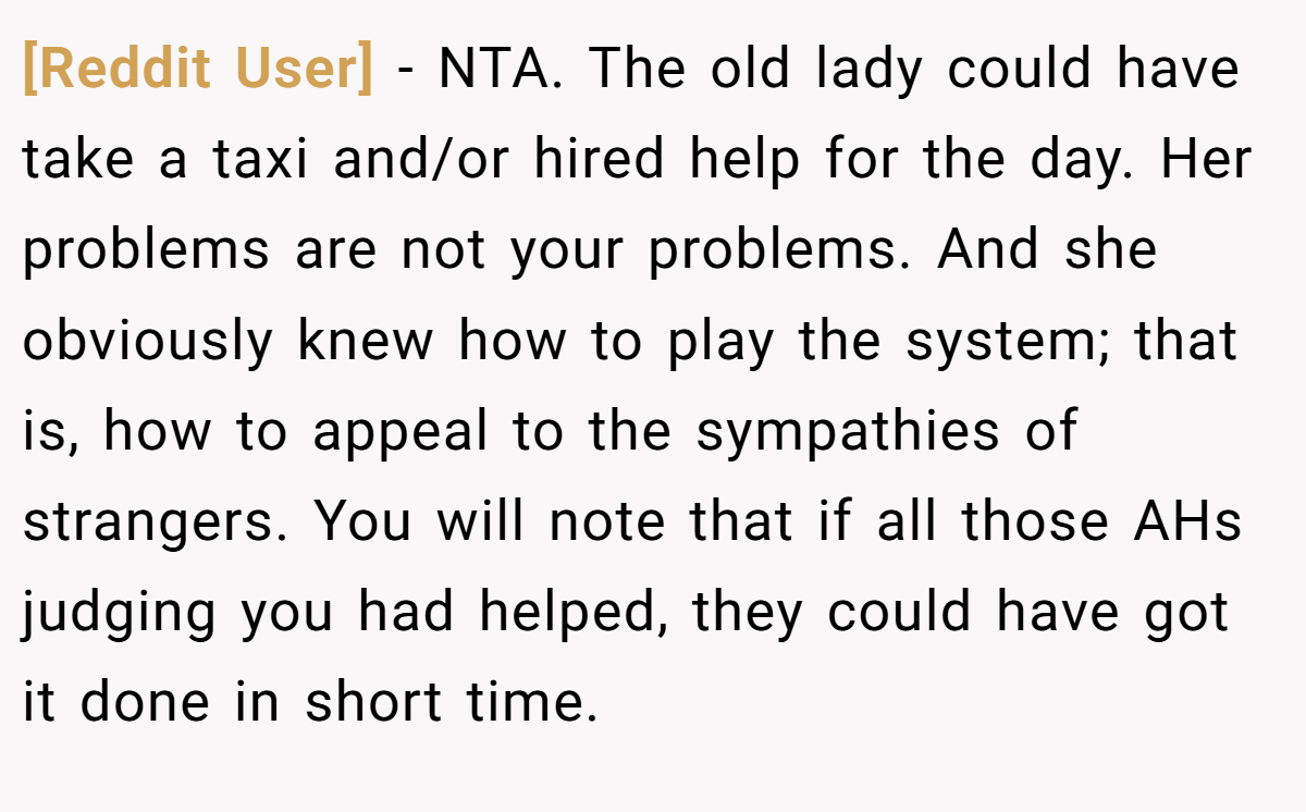 [Reddit User] − NTA. The old lady could have take a taxi and/or hired help for the day. Her problems are not your problems. And she obviously knew how to play the system; that is, how to appeal to the sympathies of strangers. You will note that if all those AHs judging you had helped, they could have got it done in short time.