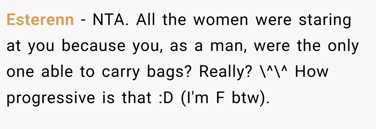 Esterenn − NTA. All the women were staring at you because you, as a man, were the only one able to carry bags? Really? \^\^ How progressive is that :D (I'm F btw).