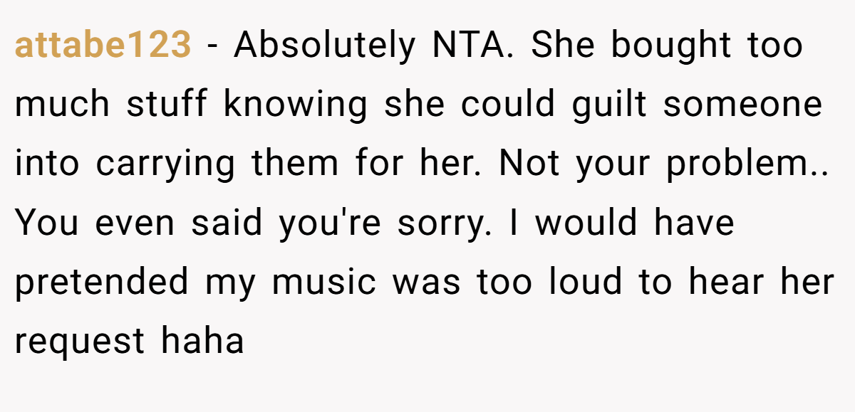 attabe123 − Absolutely NTA. She bought too much stuff knowing she could guilt someone into carrying them for her. Not your problem.. You even said you're sorry. I would have pretended my music was too loud to hear her request haha