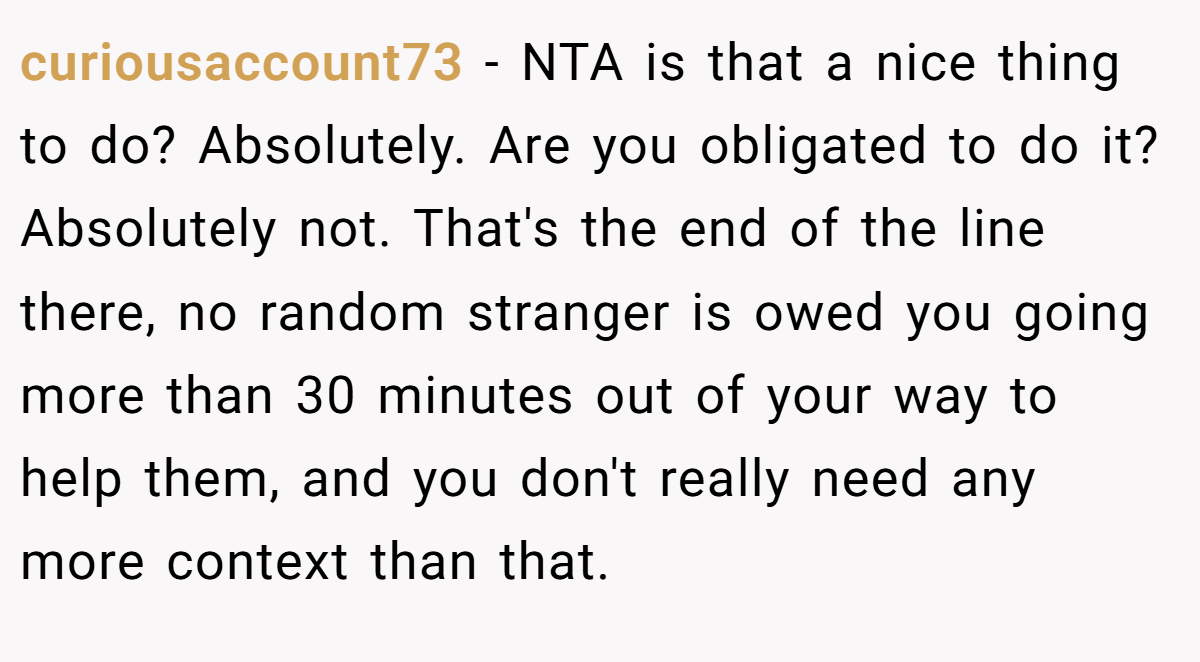 curiousaccount73 − NTA is that a nice thing to do? Absolutely. Are you obligated to do it? Absolutely not. That's the end of the line there, no random stranger is owed you going more than 30 minutes out of your way to help them, and you don't really need any more context than that.