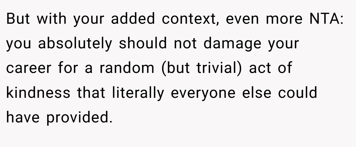 But with your added context, even more NTA: you absolutely should not damage your career for a random (but trivial) act of kindness that literally everyone else could have provided.