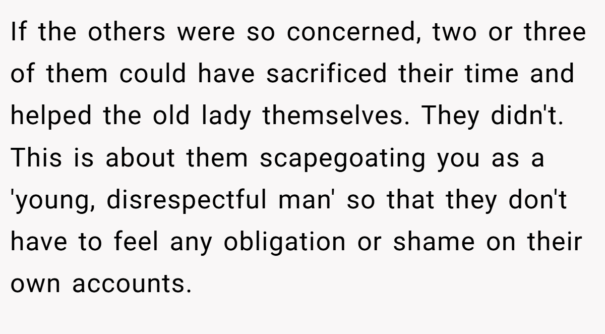 If the others were so concerned, two or three of them could have sacrificed their time and helped the old lady themselves. They didn't. This is about them scapegoating you as a 'young, disrespectful man' so that they don't have to feel any obligation or shame on their own accounts.