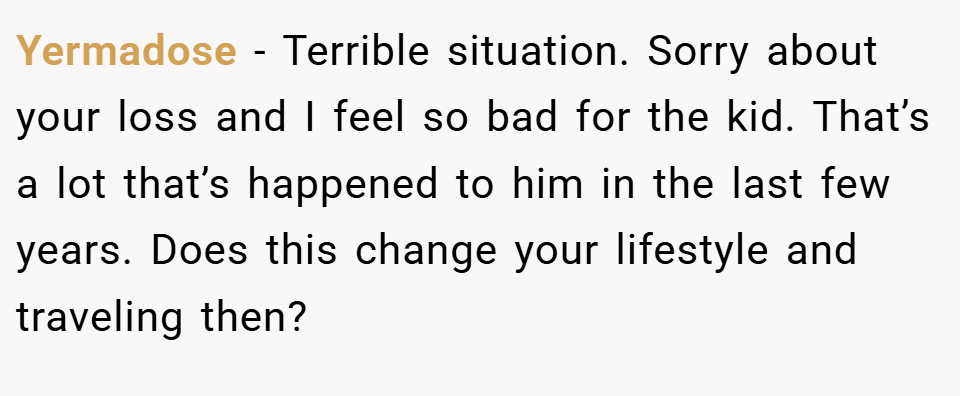 Yermadose − Terrible situation. Sorry about your loss and I feel so bad for the kid. That’s a lot that’s happened to him in the last few years. Does this change your lifestyle and traveling then?